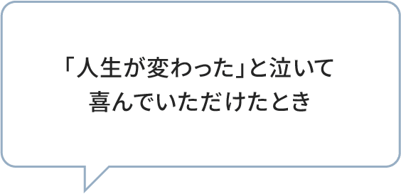「人生が変わった」と泣いて喜んでいただけたとき