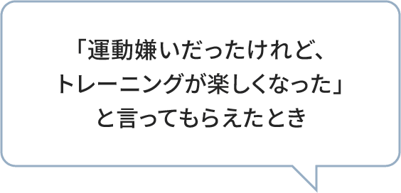 「運動嫌いだったけれど、トレーニングが楽しくなった」と言ってもらえたとき