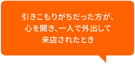 引きこもりがちだった方が、心を開き、一人で外出して来店されたとき