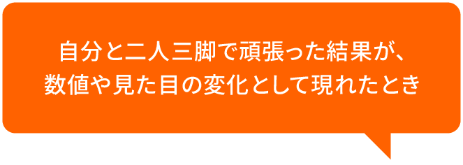自分と二人三脚で頑張った結果が、数値や見た目の変化として現れたとき
