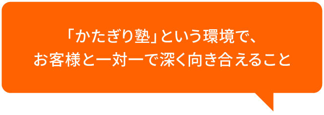 「かたぎり塾」という環境で、お客様と一対一で深く向き合えること