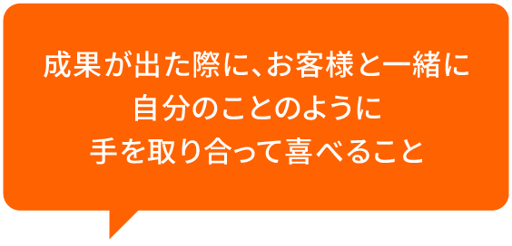 成果が出た際に、お客様と一緒に自分のことのように手を取り合って喜べること