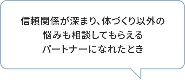 信頼関係が深まり、体づくり以外の悩みも相談してもらえるパートナーになれたとき